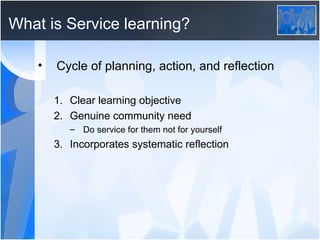 What is Service learning? Cycle of planning, action, and reflection Clear learning objective Genuine community need Do service for them not for yourself Incorporates systematic reflection 