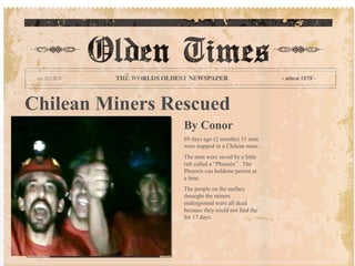 Chilean Miners Rescued
By Conor
69 days ago (2 months) 33 men
were trapped in a Chilean mine.
The men were saved by a little
raft called a “Phoenix” . The
Phoenix can holdone person at
a time.
The people on the surface
thourght the miners
underground were all dead
because they could not find the
for 17 days.
 