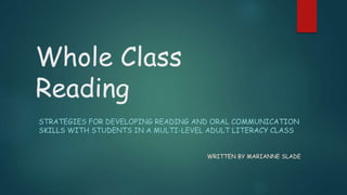 Whole Class
Reading
STRATEGIES FOR DEVELOPING READING AND ORAL COMMUNICATION
SKILLS WITH STUDENTS IN A MULTI-LEVEL ADULT LITERACY CLASS
WRITTEN BY MARIANNE SLADE
 