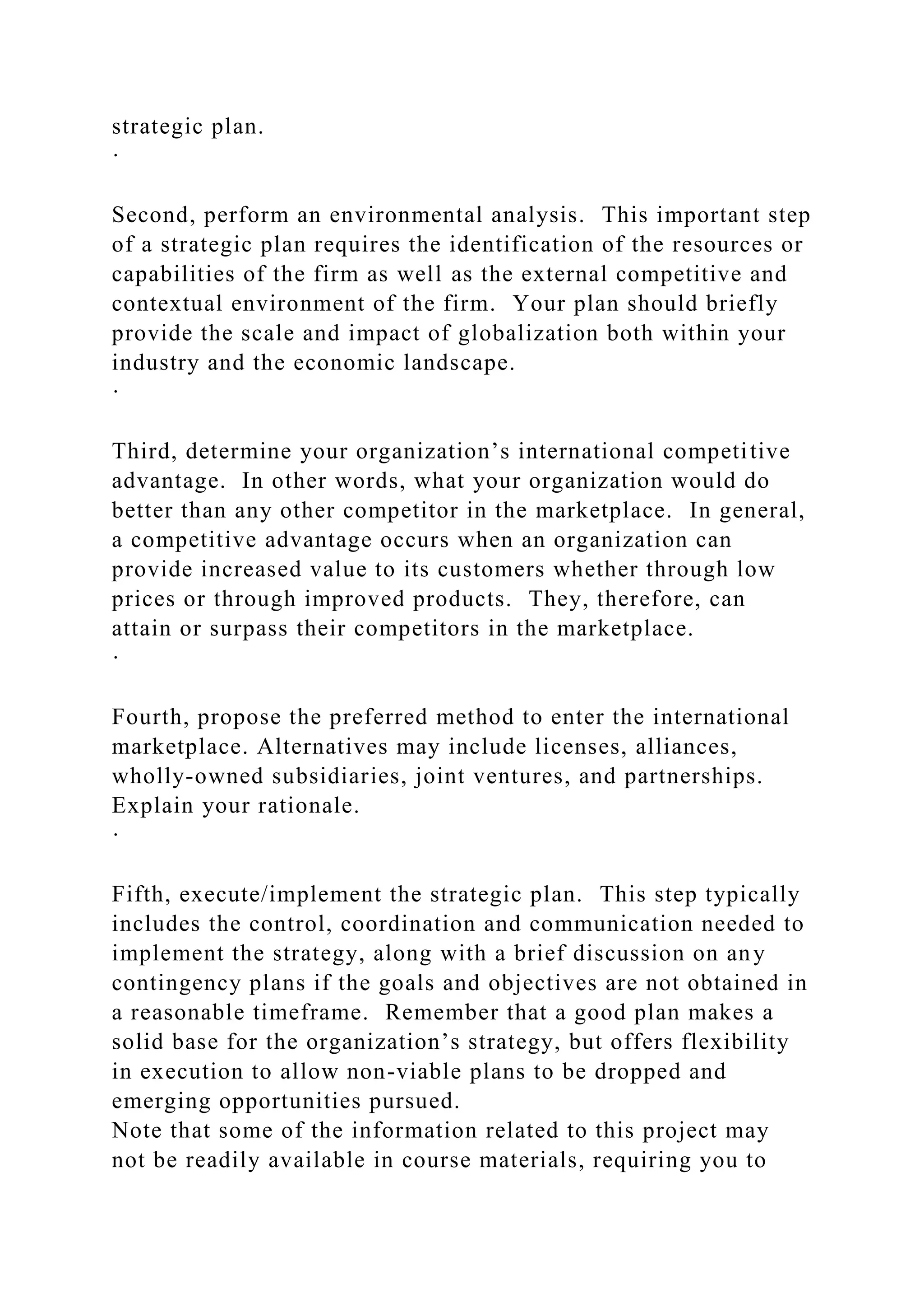 strategic plan.
·
Second, perform an environmental analysis. This important step
of a strategic plan requires the identification of the resources or
capabilities of the firm as well as the external competitive and
contextual environment of the firm. Your plan should briefly
provide the scale and impact of globalization both within your
industry and the economic landscape.
·
Third, determine your organization’s international competitive
advantage. In other words, what your organization would do
better than any other competitor in the marketplace. In general,
a competitive advantage occurs when an organization can
provide increased value to its customers whether through low
prices or through improved products. They, therefore, can
attain or surpass their competitors in the marketplace.
·
Fourth, propose the preferred method to enter the international
marketplace. Alternatives may include licenses, alliances,
wholly-owned subsidiaries, joint ventures, and partnerships.
Explain your rationale.
·
Fifth, execute/implement the strategic plan. This step typically
includes the control, coordination and communication needed to
implement the strategy, along with a brief discussion on any
contingency plans if the goals and objectives are not obtained in
a reasonable timeframe. Remember that a good plan makes a
solid base for the organization’s strategy, but offers flexibility
in execution to allow non-viable plans to be dropped and
emerging opportunities pursued.
Note that some of the information related to this project may
not be readily available in course materials, requiring you to
 