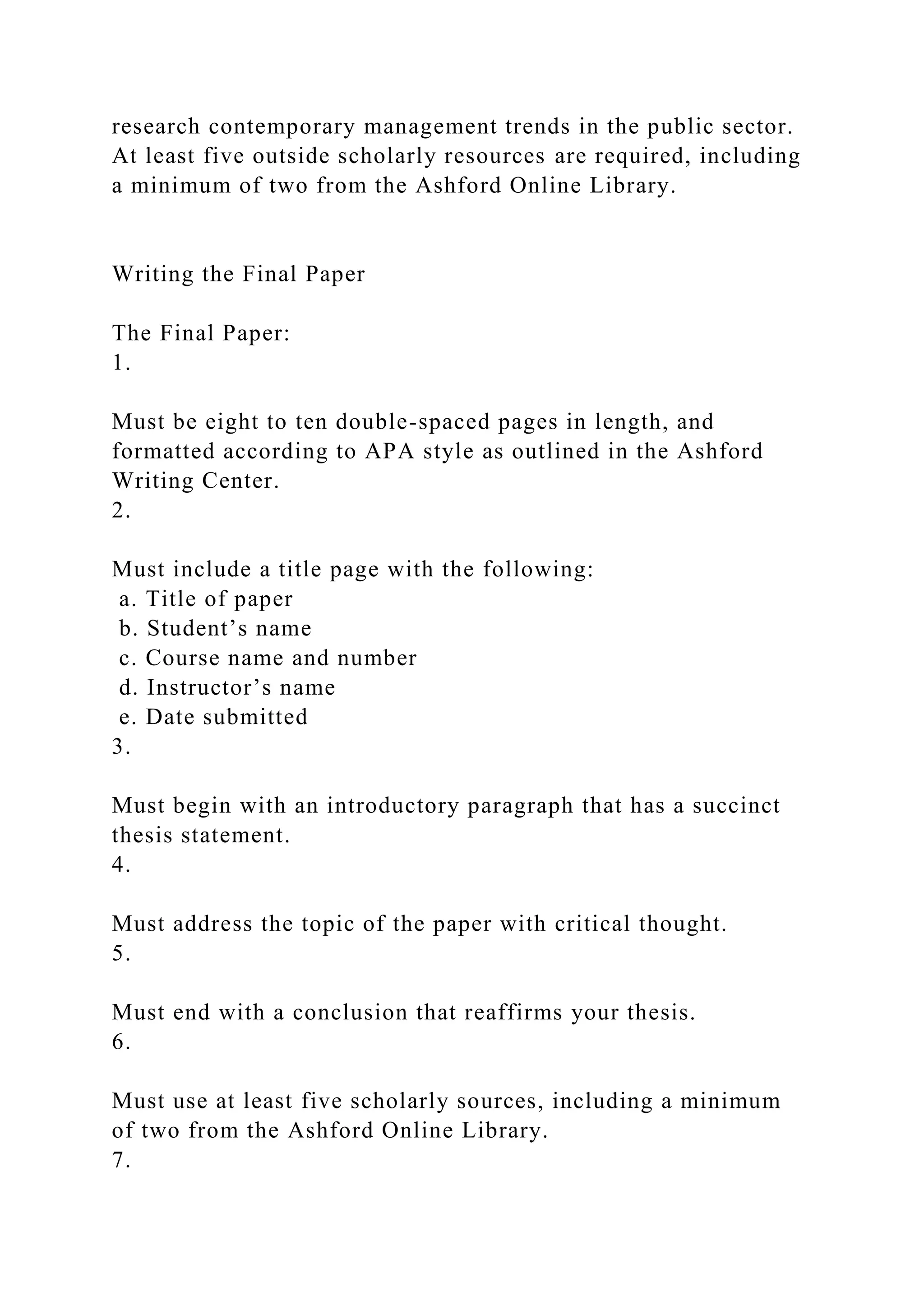 research contemporary management trends in the public sector.
At least five outside scholarly resources are required, including
a minimum of two from the Ashford Online Library.
Writing the Final Paper
The Final Paper:
1.
Must be eight to ten double-spaced pages in length, and
formatted according to APA style as outlined in the Ashford
Writing Center.
2.
Must include a title page with the following:
a. Title of paper
b. Student’s name
c. Course name and number
d. Instructor’s name
e. Date submitted
3.
Must begin with an introductory paragraph that has a succinct
thesis statement.
4.
Must address the topic of the paper with critical thought.
5.
Must end with a conclusion that reaffirms your thesis.
6.
Must use at least five scholarly sources, including a minimum
of two from the Ashford Online Library.
7.
 