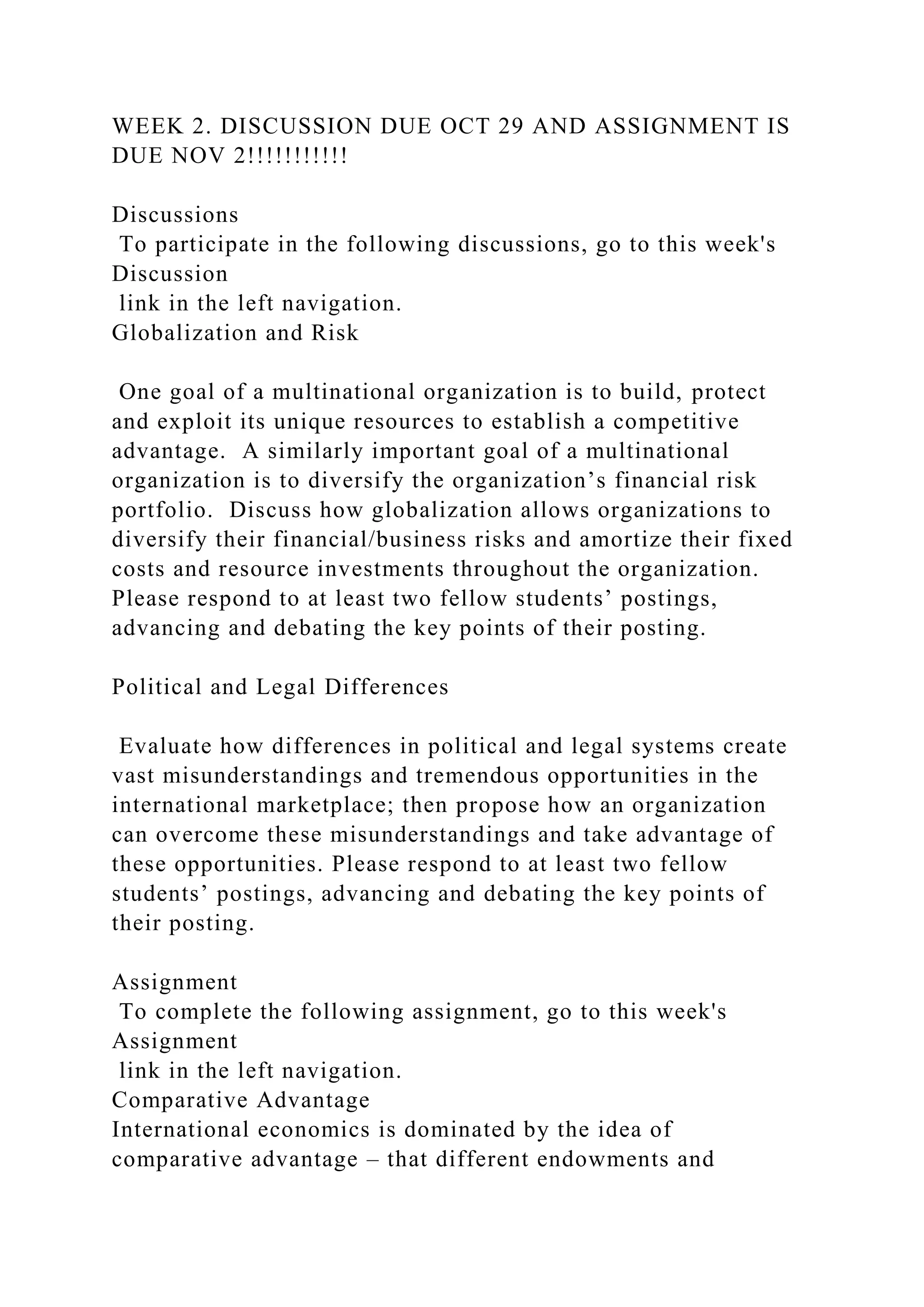 WEEK 2. DISCUSSION DUE OCT 29 AND ASSIGNMENT IS
DUE NOV 2!!!!!!!!!!!
Discussions
To participate in the following discussions, go to this week's
Discussion
link in the left navigation.
Globalization and Risk
One goal of a multinational organization is to build, protect
and exploit its unique resources to establish a competitive
advantage. A similarly important goal of a multinational
organization is to diversify the organization’s financial risk
portfolio. Discuss how globalization allows organizations to
diversify their financial/business risks and amortize their fixed
costs and resource investments throughout the organization.
Please respond to at least two fellow students’ postings,
advancing and debating the key points of their posting.
Political and Legal Differences
Evaluate how differences in political and legal systems create
vast misunderstandings and tremendous opportunities in the
international marketplace; then propose how an organization
can overcome these misunderstandings and take advantage of
these opportunities. Please respond to at least two fellow
students’ postings, advancing and debating the key points of
their posting.
Assignment
To complete the following assignment, go to this week's
Assignment
link in the left navigation.
Comparative Advantage
International economics is dominated by the idea of
comparative advantage – that different endowments and
 