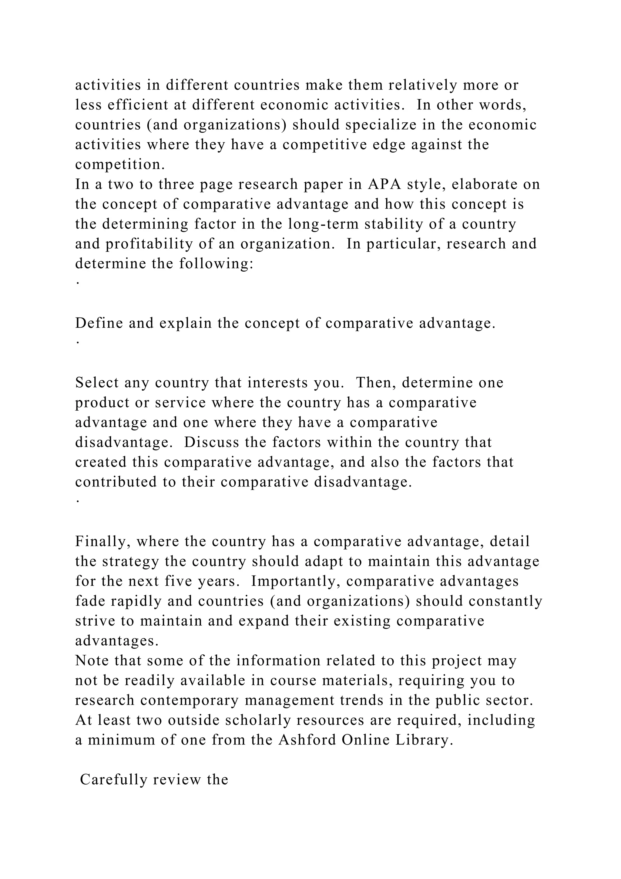 activities in different countries make them relatively more or
less efficient at different economic activities. In other words,
countries (and organizations) should specialize in the economic
activities where they have a competitive edge against the
competition.
In a two to three page research paper in APA style, elaborate on
the concept of comparative advantage and how this concept is
the determining factor in the long-term stability of a country
and profitability of an organization. In particular, research and
determine the following:
·
Define and explain the concept of comparative advantage.
·
Select any country that interests you. Then, determine one
product or service where the country has a comparative
advantage and one where they have a comparative
disadvantage. Discuss the factors within the country that
created this comparative advantage, and also the factors that
contributed to their comparative disadvantage.
·
Finally, where the country has a comparative advantage, detail
the strategy the country should adapt to maintain this advantage
for the next five years. Importantly, comparative advantages
fade rapidly and countries (and organizations) should constantly
strive to maintain and expand their existing comparative
advantages.
Note that some of the information related to this project may
not be readily available in course materials, requiring you to
research contemporary management trends in the public sector.
At least two outside scholarly resources are required, including
a minimum of one from the Ashford Online Library.
Carefully review the
 