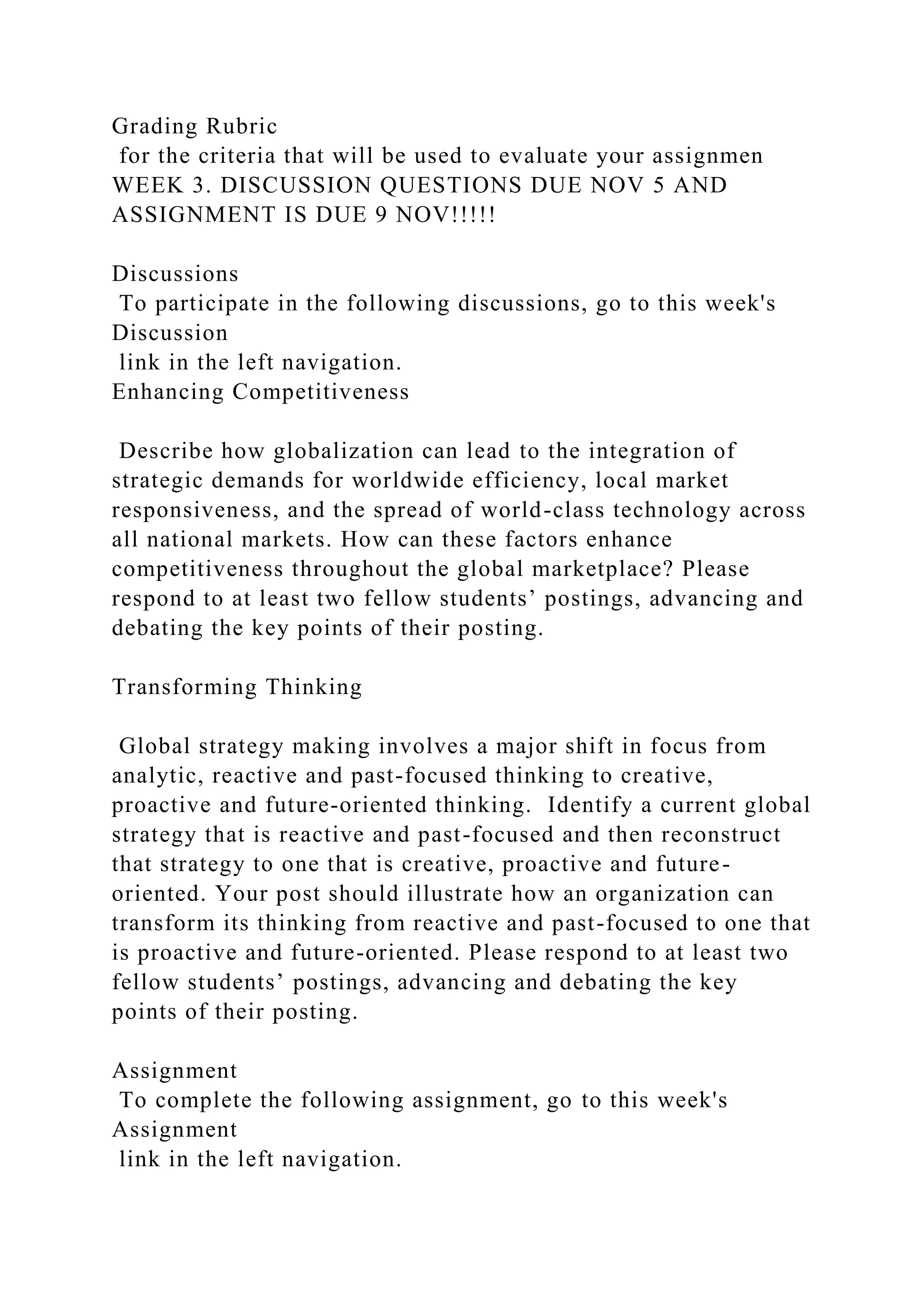 Grading Rubric
for the criteria that will be used to evaluate your assignmen
WEEK 3. DISCUSSION QUESTIONS DUE NOV 5 AND
ASSIGNMENT IS DUE 9 NOV!!!!!
Discussions
To participate in the following discussions, go to this week's
Discussion
link in the left navigation.
Enhancing Competitiveness
Describe how globalization can lead to the integration of
strategic demands for worldwide efficiency, local market
responsiveness, and the spread of world-class technology across
all national markets. How can these factors enhance
competitiveness throughout the global marketplace? Please
respond to at least two fellow students’ postings, advancing and
debating the key points of their posting.
Transforming Thinking
Global strategy making involves a major shift in focus from
analytic, reactive and past-focused thinking to creative,
proactive and future-oriented thinking. Identify a current global
strategy that is reactive and past-focused and then reconstruct
that strategy to one that is creative, proactive and future-
oriented. Your post should illustrate how an organization can
transform its thinking from reactive and past-focused to one that
is proactive and future-oriented. Please respond to at least two
fellow students’ postings, advancing and debating the key
points of their posting.
Assignment
To complete the following assignment, go to this week's
Assignment
link in the left navigation.
 