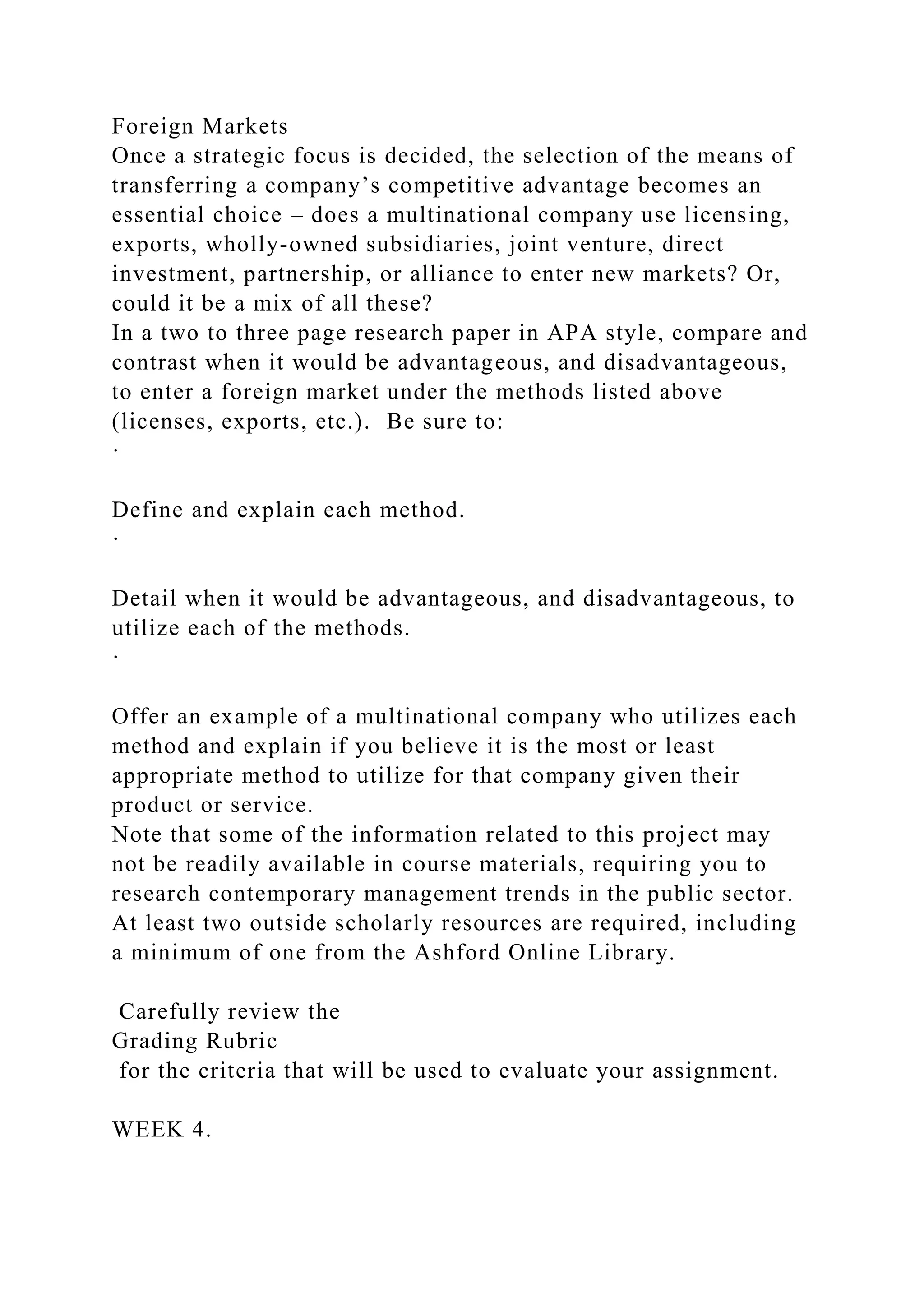 Foreign Markets
Once a strategic focus is decided, the selection of the means of
transferring a company’s competitive advantage becomes an
essential choice – does a multinational company use licensing,
exports, wholly-owned subsidiaries, joint venture, direct
investment, partnership, or alliance to enter new markets? Or,
could it be a mix of all these?
In a two to three page research paper in APA style, compare and
contrast when it would be advantageous, and disadvantageous,
to enter a foreign market under the methods listed above
(licenses, exports, etc.). Be sure to:
·
Define and explain each method.
·
Detail when it would be advantageous, and disadvantageous, to
utilize each of the methods.
·
Offer an example of a multinational company who utilizes each
method and explain if you believe it is the most or least
appropriate method to utilize for that company given their
product or service.
Note that some of the information related to this project may
not be readily available in course materials, requiring you to
research contemporary management trends in the public sector.
At least two outside scholarly resources are required, including
a minimum of one from the Ashford Online Library.
Carefully review the
Grading Rubric
for the criteria that will be used to evaluate your assignment.
WEEK 4.
 