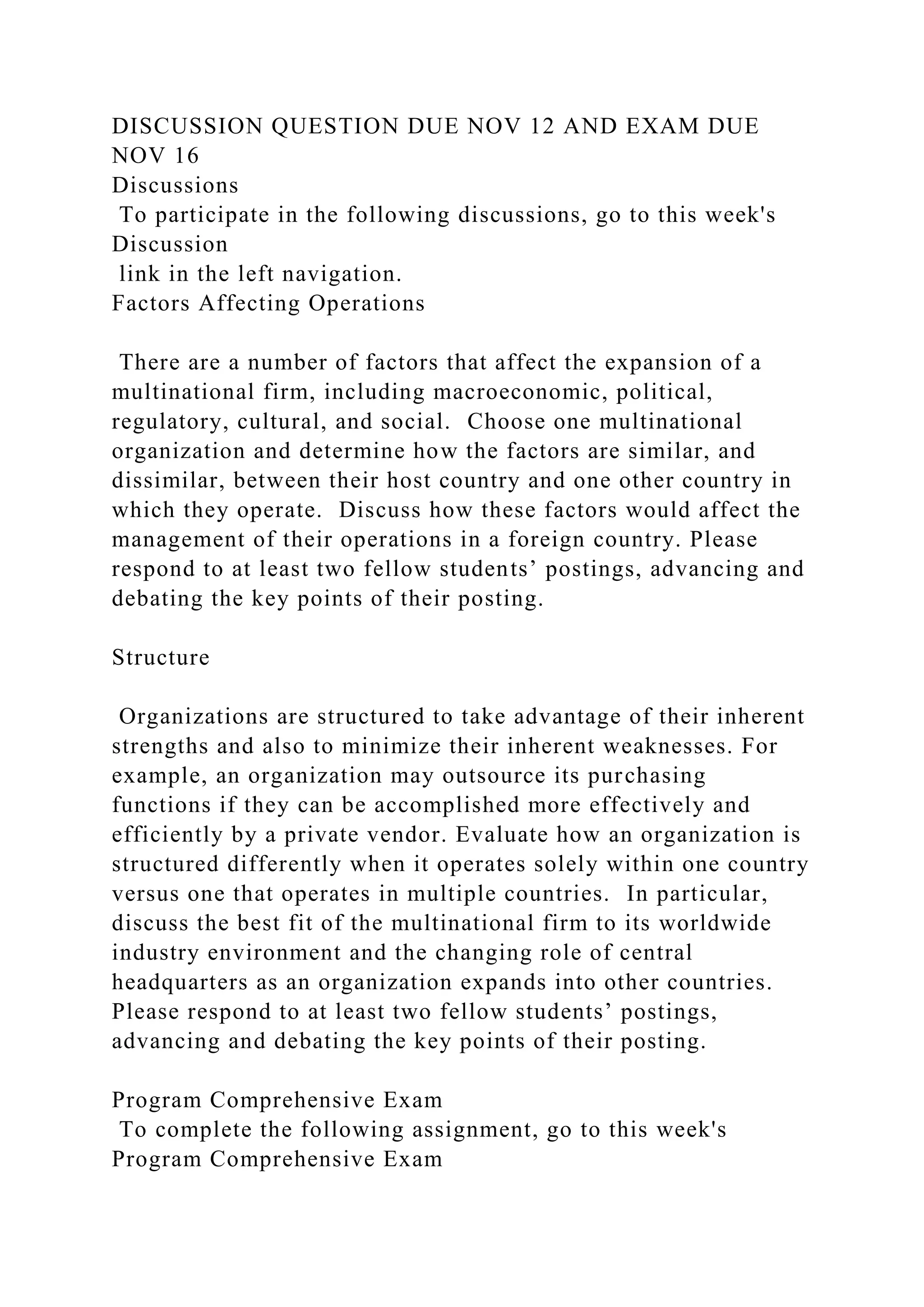 DISCUSSION QUESTION DUE NOV 12 AND EXAM DUE
NOV 16
Discussions
To participate in the following discussions, go to this week's
Discussion
link in the left navigation.
Factors Affecting Operations
There are a number of factors that affect the expansion of a
multinational firm, including macroeconomic, political,
regulatory, cultural, and social. Choose one multinational
organization and determine how the factors are similar, and
dissimilar, between their host country and one other country in
which they operate. Discuss how these factors would affect the
management of their operations in a foreign country. Please
respond to at least two fellow students’ postings, advancing and
debating the key points of their posting.
Structure
Organizations are structured to take advantage of their inherent
strengths and also to minimize their inherent weaknesses. For
example, an organization may outsource its purchasing
functions if they can be accomplished more effectively and
efficiently by a private vendor. Evaluate how an organization is
structured differently when it operates solely within one country
versus one that operates in multiple countries. In particular,
discuss the best fit of the multinational firm to its worldwide
industry environment and the changing role of central
headquarters as an organization expands into other countries.
Please respond to at least two fellow students’ postings,
advancing and debating the key points of their posting.
Program Comprehensive Exam
To complete the following assignment, go to this week's
Program Comprehensive Exam
 