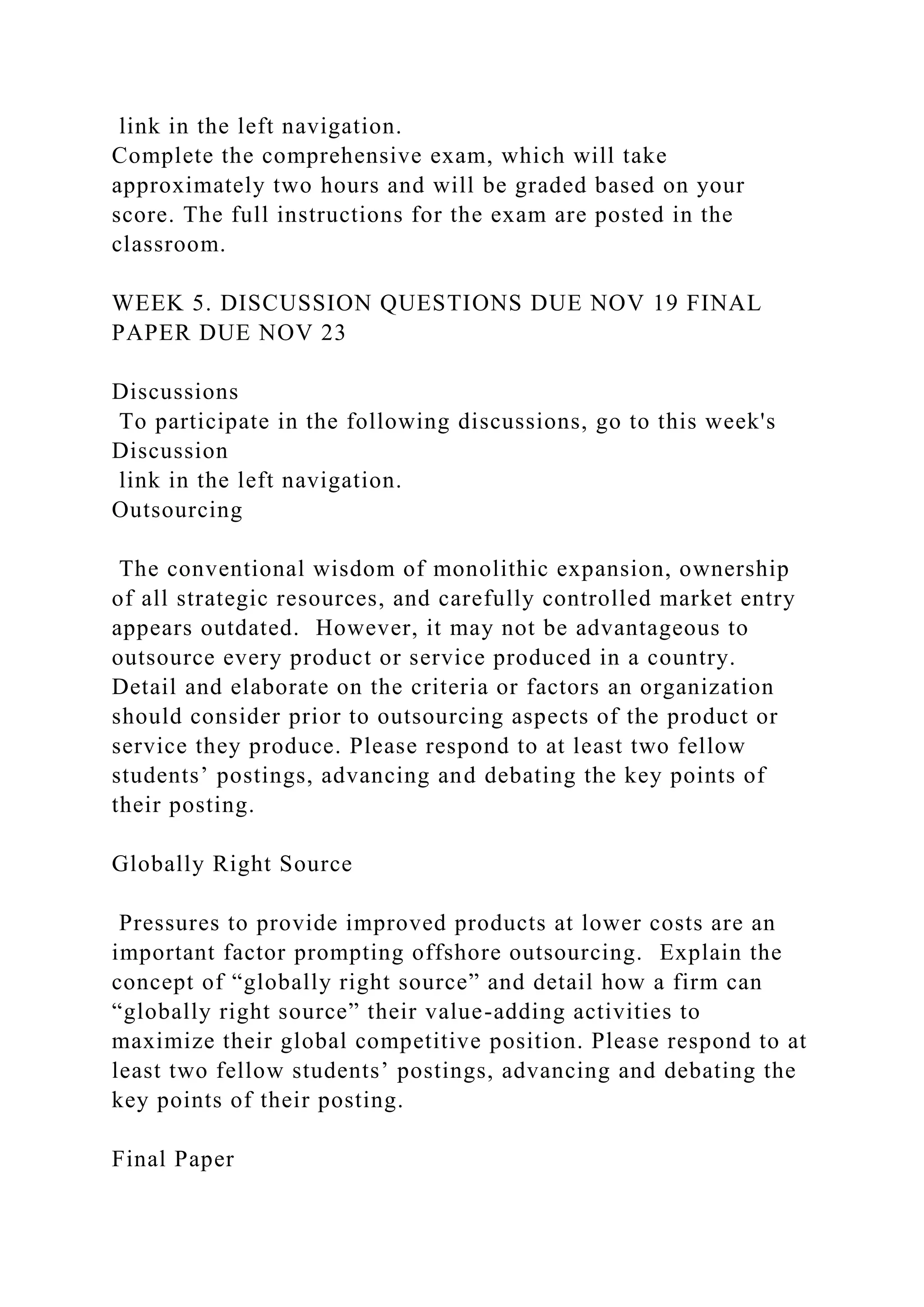 link in the left navigation.
Complete the comprehensive exam, which will take
approximately two hours and will be graded based on your
score. The full instructions for the exam are posted in the
classroom.
WEEK 5. DISCUSSION QUESTIONS DUE NOV 19 FINAL
PAPER DUE NOV 23
Discussions
To participate in the following discussions, go to this week's
Discussion
link in the left navigation.
Outsourcing
The conventional wisdom of monolithic expansion, ownership
of all strategic resources, and carefully controlled market entry
appears outdated. However, it may not be advantageous to
outsource every product or service produced in a country.
Detail and elaborate on the criteria or factors an organization
should consider prior to outsourcing aspects of the product or
service they produce. Please respond to at least two fellow
students’ postings, advancing and debating the key points of
their posting.
Globally Right Source
Pressures to provide improved products at lower costs are an
important factor prompting offshore outsourcing. Explain the
concept of “globally right source” and detail how a firm can
“globally right source” their value-adding activities to
maximize their global competitive position. Please respond to at
least two fellow students’ postings, advancing and debating the
key points of their posting.
Final Paper
 