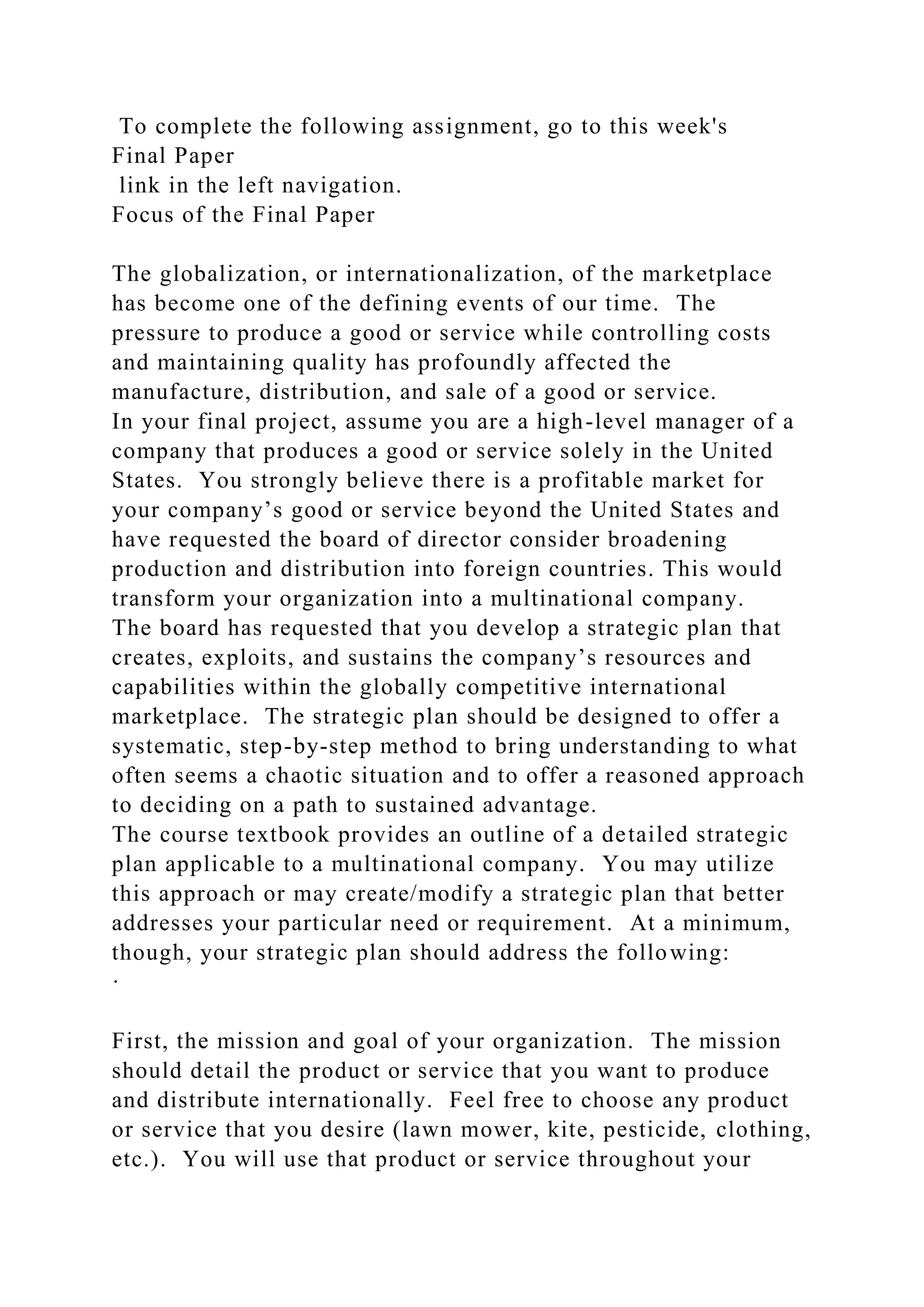 To complete the following assignment, go to this week's
Final Paper
link in the left navigation.
Focus of the Final Paper
The globalization, or internationalization, of the marketplace
has become one of the defining events of our time. The
pressure to produce a good or service while controlling costs
and maintaining quality has profoundly affected the
manufacture, distribution, and sale of a good or service.
In your final project, assume you are a high-level manager of a
company that produces a good or service solely in the United
States. You strongly believe there is a profitable market for
your company’s good or service beyond the United States and
have requested the board of director consider broadening
production and distribution into foreign countries. This would
transform your organization into a multinational company.
The board has requested that you develop a strategic plan that
creates, exploits, and sustains the company’s resources and
capabilities within the globally competitive international
marketplace. The strategic plan should be designed to offer a
systematic, step-by-step method to bring understanding to what
often seems a chaotic situation and to offer a reasoned approach
to deciding on a path to sustained advantage.
The course textbook provides an outline of a detailed strategic
plan applicable to a multinational company. You may utilize
this approach or may create/modify a strategic plan that better
addresses your particular need or requirement. At a minimum,
though, your strategic plan should address the following:
·
First, the mission and goal of your organization. The mission
should detail the product or service that you want to produce
and distribute internationally. Feel free to choose any product
or service that you desire (lawn mower, kite, pesticide, clothing,
etc.). You will use that product or service throughout your
 