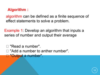 Algorithm :
algorithm can be defined as a finite sequence of
effect statements to solve a problem.
Example 1: Develop an algorithm that inputs a
series of number and output their average
"Read a number".
"Add a number to anther number".
"Output a number".
10
 