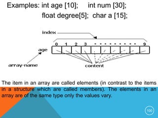 Examples: int age [10]; int num [30];
float degree[5]; char a [15];
The item in an array are called elements (in contrast to the items
in a structure which are called members). The elements in an
array are of the same type only the values vary.
100
 