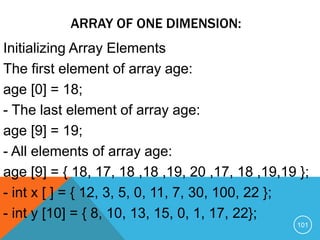 ARRAY OF ONE DIMENSION:
Initializing Array Elements
The first element of array age:
age [0] = 18;
- The last element of array age:
age [9] = 19;
- All elements of array age:
age [9] = { 18, 17, 18 ,18 ,19, 20 ,17, 18 ,19,19 };
- int x [ ] = { 12, 3, 5, 0, 11, 7, 30, 100, 22 };
- int y [10] = { 8, 10, 13, 15, 0, 1, 17, 22};
101
 