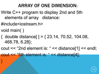 ARRAY OF ONE DIMENSION:
Write C++ program to display 2nd and 5th
elements of array distance:
#include<iostream.h>
void main( )
{ double distance[ ] = { 23.14, 70.52, 104.08,
468.78, 6.28};
cout << “2nd element is: “ << distance[1] << endl;
cout << “5th element is: “ << distance[4];
}
102
 