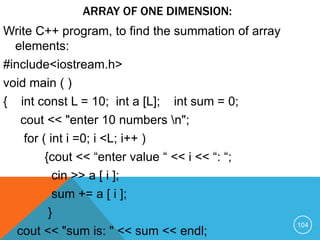 ARRAY OF ONE DIMENSION:
Write C++ program, to find the summation of array
elements:
#include<iostream.h>
void main ( )
{ int const L = 10; int a [L]; int sum = 0;
cout << "enter 10 numbers n";
for ( int i =0; i <L; i++ )
{cout << “enter value “ << i << “: “;
cin >> a [ i ];
sum += a [ i ];
}
cout << "sum is: " << sum << endl;
104
 