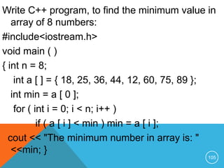 Write C++ program, to find the minimum value in
array of 8 numbers:
#include<iostream.h>
void main ( )
{ int n = 8;
int a [ ] = { 18, 25, 36, 44, 12, 60, 75, 89 };
int min = a [ 0 ];
for ( int i = 0; i < n; i++ )
if ( a [ i ] < min ) min = a [ i ];
cout << "The minimum number in array is: "
<<min; }
105
 