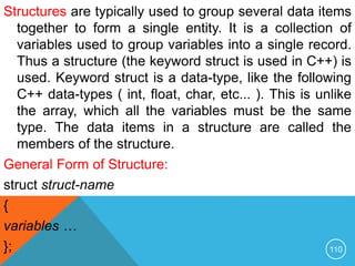 Structures are typically used to group several data items
together to form a single entity. It is a collection of
variables used to group variables into a single record.
Thus a structure (the keyword struct is used in C++) is
used. Keyword struct is a data-type, like the following
C++ data-types ( int, float, char, etc... ). This is unlike
the array, which all the variables must be the same
type. The data items in a structure are called the
members of the structure.
General Form of Structure:
struct struct-name
{
variables …
}; 110
 