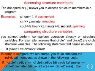 Accessing structure members
The dot operator (.) allows you to access structure members in a
program.
Examples: x.hour= 4; // assingment
cin>> y.minute; //reading
cout<<z.hour<<z.minute<<z.second; //printing
comparing structure variables
you cannot perform comparison operation directly on structure
variables. For example, assume that circle1 and circle2 are circle
structure variables. The following statement will cause an error.
If (circle1 == circle2)// error!
In order to compare two structures, you must compare the
individual members, as shown in the following code.
If ( circle1.radius == circle2.radius && circle1.diameter ==
circle2.diameter && circle1.area == circle2.area) then 112
 