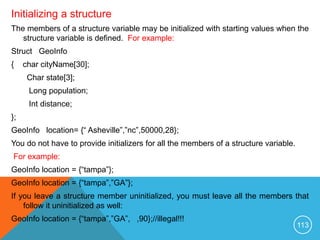 Initializing a structure
The members of a structure variable may be initialized with starting values when the
structure variable is defined. For example:
Struct GeoInfo
{ char cityName[30];
Char state[3];
Long population;
Int distance;
};
GeoInfo location= {“ Asheville”,”nc”,50000,28};
You do not have to provide initializers for all the members of a structure variable.
For example:
GeoInfo location = {“tampa”};
GeoInfo location = {“tampa”,”GA”};
If you leave a structure member uninitialized, you must leave all the members that
follow it uninitialized as well:
GeoInfo location = {“tampa”,”GA”, ,90};//illegal!!!
113
 