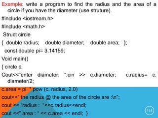 Example: write a program to find the radius and the area of a
circle if you have the diameter (use struture).
#include <iostream.h>
#include <math.h>
Struct circle
{ double radius; double diameter; double area; };
const double pi= 3.14159;
Void main()
{ circle c;
Cout<<”enter diameter: “;cin >> c.diameter; c.radius= c.
diameter/2;
c.area = pi * pow (c. radius, 2.0)
cout<<” the radius @ the area of the circle are :n”;
cout << “radius : “<<c.radius<<endl;
cout <<” area : “ << c.area << endl; }
114
 