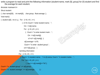 write a program to read and print the following information (student-name, mark [5], group) for (5) student and find
the average for each student.
#include <iostream.h>
Struct student
{ char name[20]; int mark[5]; char group; float average };
Void main()
{ student s[5]; int s1,i,j; For (i =0; i<5 ; i++)
{ s1=0; Cout<< “enter student name : “;
Cin >>s[i].name;
For (j =0; j<5 ; j++)
{ Cout<< “n enter student mark : “;
Cin >>s[i].mark[j];
s1=s1+ s[i].mark[j]; }
s[i].average = s1/5;
Cout<< “n enter student group“ ;
cin>>s[i].group; }
//printing information
For (i =0; i<5 ; i++)
{ Cout<< “n student name : “<<s [i].name; Cout<< “n student marks : “;
For (int j =0; j<5 ; j++)
{ cout << s[i].mark[j]<<”tt”;}
Cout<< “n student group“ ;<< s[i].group;
Cout<< “n student average“ ;<< s[i].average; } }
115
 