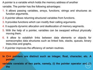 A pointer is a variable which holds the memory address of another
variable. The pointer has the following advantages:
1. It allows passing variables, arrays, functions, strings and structures as
function arguments.
2. A pointer allows returning structured variables from functions.
3. It provides functions which can modify their calling arguments.
4. It supports dynamic allocation and deallocation of memory segments.
5. With the help of a pointer, variables can be swapped without physically
moving them.
6. It allow to establish links between data elements or objects for
somecomplex data structures such as linked lists, stacks, queues, binary
trees,tries and graphs.
7. A pointer improves the efficiency of certain routines.
In C++ pointers are distinct such as integer, float, character, etc. A
pointer
variable consists of two parts, namely, (i) the pointer operator and (ii)
the 117
 