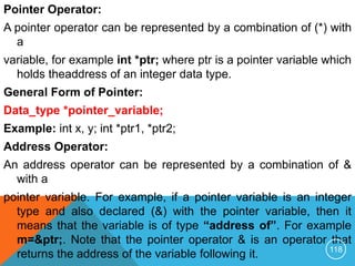 Pointer Operator:
A pointer operator can be represented by a combination of (*) with
a
variable, for example int *ptr; where ptr is a pointer variable which
holds theaddress of an integer data type.
General Form of Pointer:
Data_type *pointer_variable;
Example: int x, y; int *ptr1, *ptr2;
Address Operator:
An address operator can be represented by a combination of &
with a
pointer variable. For example, if a pointer variable is an integer
type and also declared (&) with the pointer variable, then it
means that the variable is of type “address of”. For example
m=&ptr;. Note that the pointer operator & is an operator that
returns the address of the variable following it. 118
 
