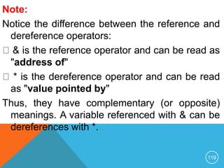 Note:
Notice the difference between the reference and
dereference operators:
& is the reference operator and can be read as
"address of"
* is the dereference operator and can be read
as "value pointed by"
Thus, they have complementary (or opposite)
meanings. A variable referenced with & can be
dereferences with *.
119
 