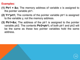 Examples:
(1) Ptr1 = &x; The memory address of variable x is assigned to
the pointer variable ptr1.
(2) Y=*prt1; The contents of the pointer variable ptr1 is assigned
to the variable y, not the memory address.
(3) Ptr1=&x; The address of the ptr1 is assigned to the pointer
variable ptr2. The contents Ptr2=ptr1; of both ptr1 and ptr2 will
be the same as these two pointer variables hold the same
address.
120
 