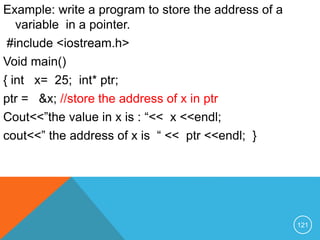 Example: write a program to store the address of a
variable in a pointer.
#include <iostream.h>
Void main()
{ int x= 25; int* ptr;
ptr = &x; //store the address of x in ptr
Cout<<”the value in x is : “<< x <<endl;
cout<<” the address of x is “ << ptr <<endl; }
121
 