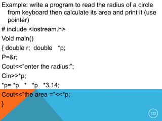 Example: write a program to read the radius of a circle
from keyboard then calculate its area and print it (use
pointer)
# include <iostream.h>
Void main()
{ double r; double *p;
P=&r;
Cout<<”enter the radius:”;
Cin>>*p;
*p= *p * *p *3.14;
Cout<<”the area =”<<*p;
}
122
 