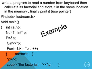write a program to read a number from keyboard then
calculate its factorial and store it in the same location
in the memory , finally print it (use pointer)
#include<iostream.h>
Void main()
{ int i,a,no;
No=1; int* p;
P=&a;
Cin>>*p;
For(i=1;i<= *p ; i++)
{ no=no*i; }
*p=no;
cout<<”the factorial = “<<*p; } 123
 