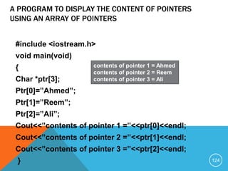A PROGRAM TO DISPLAY THE CONTENT OF POINTERS
USING AN ARRAY OF POINTERS
#include <iostream.h>
void main(void)
{
Char *ptr[3];
Ptr[0]=”Ahmed”;
Ptr[1]=”Reem”;
Ptr[2]=”Ali”;
Cout<<”contents of pointer 1 =”<<ptr[0]<<endl;
Cout<<”contents of pointer 2 =”<<ptr[1]<<endl;
Cout<<”contents of pointer 3 =”<<ptr[2]<<endl;
}
contents of pointer 1 = Ahmed
contents of pointer 2 = Reem
contents of pointer 3 = Ali
124
 