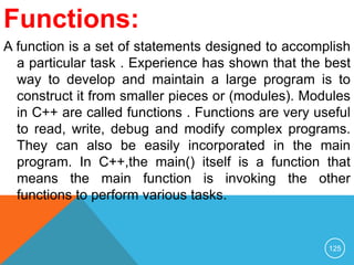 Functions:
A function is a set of statements designed to accomplish
a particular task . Experience has shown that the best
way to develop and maintain a large program is to
construct it from smaller pieces or (modules). Modules
in C++ are called functions . Functions are very useful
to read, write, debug and modify complex programs.
They can also be easily incorporated in the main
program. In C++,the main() itself is a function that
means the main function is invoking the other
functions to perform various tasks.
125
 
