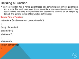 Defining a Function
A function definition has a name, parentheses pair containing zero ormore parameters
and a body. For each parameter, there should be a corresponding declaration that
occurs before the body. Any parameter not declared is taken to be an integer by
default. The general format of the function definition is :
General Form of Function:
return-type function-name ( parameters-list )
{
(body of function)
statement1 ;
statement2 ;
:
statement-n ;
(return something)
}
126
 
