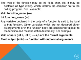 The type of the function may be int, float, char, etc. It may be
declared as type (void), which informs the compiler not to the
calling program. For example:
Void function_name (---)
Int function_name (---)
Any variable declared in the body of a function is said to be local
to that function. Other variables which are not declared either
as arguments or in the function body are considered “global” to
the function and must be definedexternally. For example
Void square (int a, int b) → a,b are the formal arguments.
Float output (void) → function without formal arguments
127
 