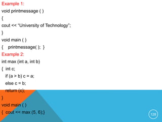 Example 1:
void printmessage ( )
{
cout << “University of Technology”;
}
void main ( )
{ printmessage( ); }
Example 2:
int max (int a, int b)
{ int c;
if (a > b) c = a;
else c = b;
return (c);
}
void main ( )
{ cout << max (5, 6);} 128
 