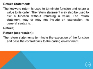 Return Statement:
The keyword return is used to terminate function and return a
value to its caller. The return statement may also be used to
exit a function without returning a value. The return
statement may or may not include an expression. Its
general syntax is:
Return;
Return (expression);
The return statements terminate the execution of the function
and pass the control back to the calling environment.
129
 