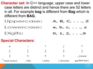 Character set: In C++ language, upper case and lower
case letters are distinct and hence there are 52 letters
in all. For example bag is different from Bag which is
different from BAG.
Special Characters:
13
 