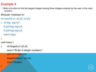 Example 4
Write a function to find the largest integer among three integers entered by the user in the main
function.
#include <iostream.h>
int max(int y1, int y2, int y3)
{ int big; big=y1;
if (y2>big) big=y2;
if (y3>big) big=y3;
return (big);
}
void main( )
{ int largest,x1,x2,x3;
cout<<"Enter 3 integer numbers:";
cin>>x1>>x2>>x3;
largest=max(x1,x2,x3);
cout<<largest;
}
132
 
