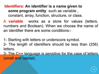 Identifiers: An identifier is a name given to
some program entity such as variable ,
constant, array, function, structure, or class.
A variable works as a store for values (letters,
numbers and Boolean). When we choose the name of
an identifier there are some conditions:-
1- Starting with letters or underscore symbol.
2- The length of identifiers should be less than (256)
letters.
3- The C++ language is sensitive for the case of letters
(small and capital).
14
 