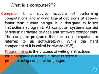 Computer is a device capable of performing
computations and making logical decisions at speeds
faster than human beings. it is designed to follow
instructions (program). All computer systems consist
of similar hardware devices and software components.
The computer programs that run on a computer are
referred to as software(SW). While the hard
component of it is called hardware (HW).
Programming is the process of writing instructions
for a computer in a certain order to solve a
problem using computer languages..
What is a computer???
2
 