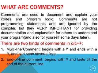 WHAT ARE COMMENTS?
Comments are used to document and explain your
codes and program logic. Comments are not
programming statements and are ignored by the
compiler, but they VERY IMPORTANT for providing
documentation and explanation for others to understand
your program(and also for yourself some days later).
There are two kinds of comments in c/c++:
1. Multi-line Comment: begins with a /* and ends with a
*/, and can span several lines .
2. End-of-line comment :begins with // and lasts till the
end of the current line.
25
 