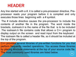 HEADER
Any line started with a #, it is called a pre-processor directive. Pre-
processor reads your program before it is compiled and only
executes those lines beginning with a # symbol.
The # include directive causes the pre-processor to include the
contents of another file in the program. The word inside the
brackets, iostream.h is the name of the file that is to be included
.The iostream.h file contains code that allows a C++ program to
display output on the screen and read input from the keyboard .
The iostream file is called a header file, so it should be included at
the top of the program.
C++ provides several libraries of pre-written functions for you that
perform frequently needed operations. You access these libraries
by placing #include statements at the top of your source code file.
The most commonly used libraries are listed below. 26
 