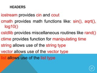 HEADERS
iostream provides cin and cout
cmath provides math functions like: sin(), aqrt(),
log10()
cstdlib provides miscellaneous routines like rand()
ctime provides function for manipulating time
string allows use of the string type
vector allows use of the vector type
list allows use of the list type
27
 