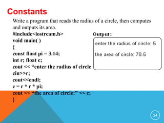 Constants
Write a program that reads the radius of a circle, then computes
and outputs its area.
#include<iostream.h>
void main( )
{
const float pi = 3.14;
int r; float c;
cout << “enter the radius of circle:”;
cin>>r;
cout<<endl;
c = r * r * pi;
cout << “the area of circle:” << c;
}
34
 