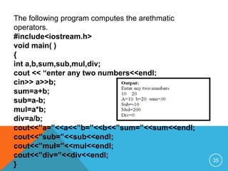 The following program computes the arethmatic
operators.
#include<iostream.h>
void main( )
{
int a,b,sum,sub,mul,div;
cout << “enter any two numbers<<endl;
cin>> a>>b;
sum=a+b;
sub=a-b;
mul=a*b;
div=a/b;
cout<<”a=”<<a<<”b=”<<b<<”sum=”<<sum<<endl;
cout<<”sub=”<<sub<<endl;
cout<<”mul=”<<mul<<endl;
cout<<”div=”<<div<<endl;
}
35
 