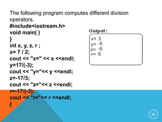 The following program computes different division
operators.
#include<iostream.h>
void main( )
{
int x, y, z, r ;
x= 7 / 2;
cout << "x=" << x <<endl;
y=17/(-3);
cout << "y="<< y <<endl;
z=-17/3;
cout << "z="<< z <<endl;
r=-17/(-3);
cout << "r="<< r <<endl;
}
36
 