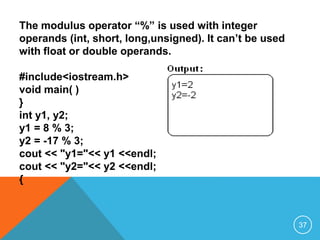 The modulus operator “%” is used with integer
operands (int, short, long,unsigned). It can’t be used
with float or double operands.
#include<iostream.h>
void main( )
{
int y1, y2;
y1 = 8 % 3;
y2 = -17 % 3;
cout << "y1="<< y1 <<endl;
cout << "y2="<< y2 <<endl;
}
37
 