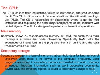 The CPU:
The CPUs job is to fetch instructions, follow the instructions, and produce some
result. The CPU unit consists of: the control unit and the arithmetic and logic
unit (ALU). The CU is responsible for determining where to get the next
instruction and regulating the other major components of the computer with
control signals. The ALU is designed to perform mathematical operations.
Main memory:
Commonly known as random-access memory, or RAM, the computer´s main
memory is a device that holds information. Specifically, RAM holds the
sequences of instructions in the programs that are running and the data
those programs are using.
Secondary storage:
Secondary storage is a type of memory that can hold data for long periods of
time-even when there is no power to the computer. Frequently used
programs are stored in secondary memory and loaded in to main , memory
as needed. Important information, such as word processing documents,
payroll data, and inventory figures, is saved to secondary storage as well.4
 