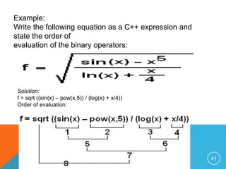 Example:
Write the following equation as a C++ expression and
state the order of
evaluation of the binary operators:
Solution:
f = sqrt ((sin(x) – pow(x,5)) / (log(x) + x/4))
Order of evaluation:
41
 