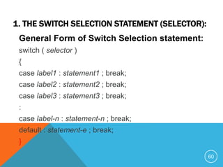 1. THE SWITCH SELECTION STATEMENT (SELECTOR):
General Form of Switch Selection statement:
switch ( selector )
{
case label1 : statement1 ; break;
case label2 : statement2 ; break;
case label3 : statement3 ; break;
:
case label-n : statement-n ; break;
default : statement-e ; break;
}
60
 